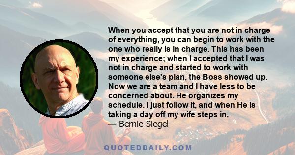 When you accept that you are not in charge of everything, you can begin to work with the one who really is in charge. This has been my experience; when I accepted that I was not in charge and started to work with