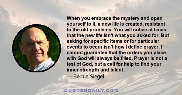 When you embrace the mystery and open yourself to it, a new life is created, resistant to the old problems. You will notice at times that the new life isn't what you asked for. But asking for specific items or for