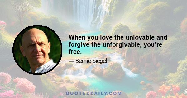 When you love the unlovable and forgive the unforgivable, you’re free.