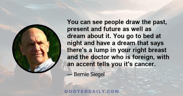 You can see people draw the past, present and future as well as dream about it. You go to bed at night and have a dream that says there's a lump in your right breast and the doctor who is foreign, with an accent tells