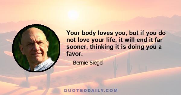 Your body loves you, but if you do not love your life, it will end it far sooner, thinking it is doing you a favor.