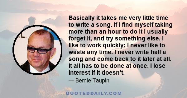 Basically it takes me very little time to write a song. If I find myself taking more than an hour to do it I usually forget it, and try something else. I like to work quickly; I never like to waste any time. I never