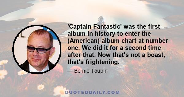 'Captain Fantastic' was the first album in history to enter the (American) album chart at number one. We did it for a second time after that. Now that's not a boast, that's frightening.