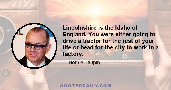 Lincolnshire is the Idaho of England. You were either going to drive a tractor for the rest of your life or head for the city to work in a factory.