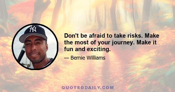 Don't be afraid to take risks. Make the most of your journey. Make it fun and exciting.