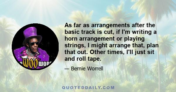 As far as arrangements after the basic track is cut, if I'm writing a horn arrangement or playing strings, I might arrange that, plan that out. Other times, I'll just sit and roll tape.