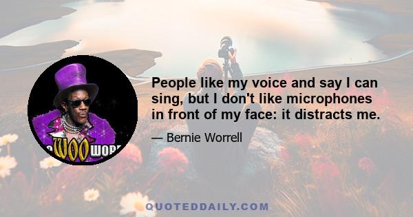 People like my voice and say I can sing, but I don't like microphones in front of my face: it distracts me.