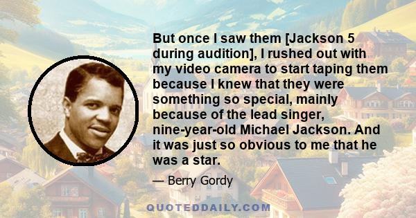 But once I saw them [Jackson 5 during audition], I rushed out with my video camera to start taping them because I knew that they were something so special, mainly because of the lead singer, nine-year-old Michael