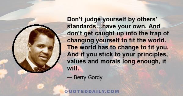 Don’t judge yourself by others’ standards…have your own. And don’t get caught up into the trap of changing yourself to fit the world. The world has to change to fit you. And if you stick to your principles, values and