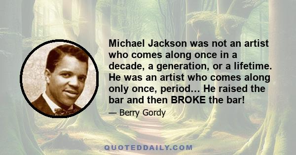 Michael Jackson was not an artist who comes along once in a decade, a generation, or a lifetime. He was an artist who comes along only once, period… He raised the bar and then BROKE the bar!