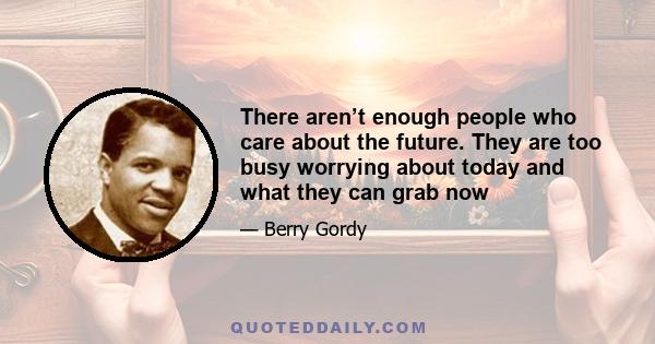 There aren’t enough people who care about the future. They are too busy worrying about today and what they can grab now