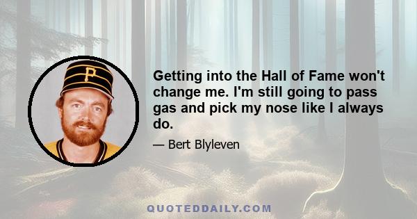 Getting into the Hall of Fame won't change me. I'm still going to pass gas and pick my nose like I always do.