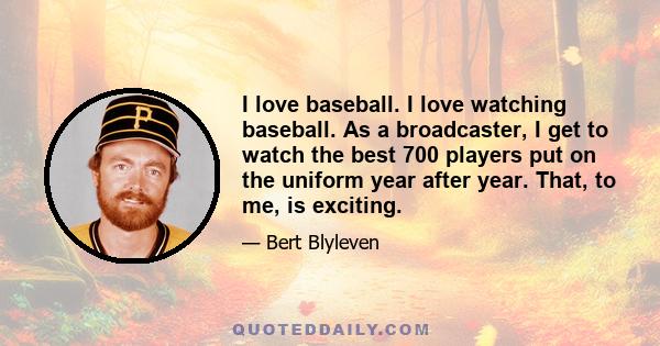 I love baseball. I love watching baseball. As a broadcaster, I get to watch the best 700 players put on the uniform year after year. That, to me, is exciting.