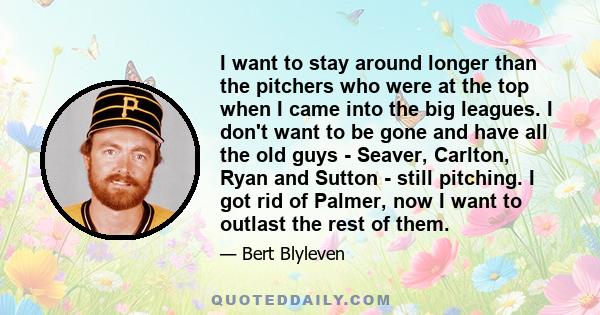 I want to stay around longer than the pitchers who were at the top when I came into the big leagues. I don't want to be gone and have all the old guys - Seaver, Carlton, Ryan and Sutton - still pitching. I got rid of