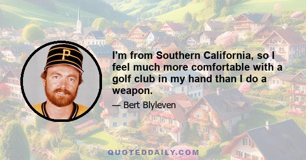 I'm from Southern California, so I feel much more comfortable with a golf club in my hand than I do a weapon.