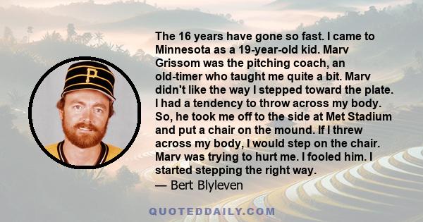 The 16 years have gone so fast. I came to Minnesota as a 19-year-old kid. Marv Grissom was the pitching coach, an old-timer who taught me quite a bit. Marv didn't like the way I stepped toward the plate. I had a