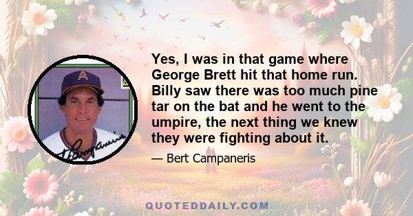 Yes, I was in that game where George Brett hit that home run. Billy saw there was too much pine tar on the bat and he went to the umpire, the next thing we knew they were fighting about it.