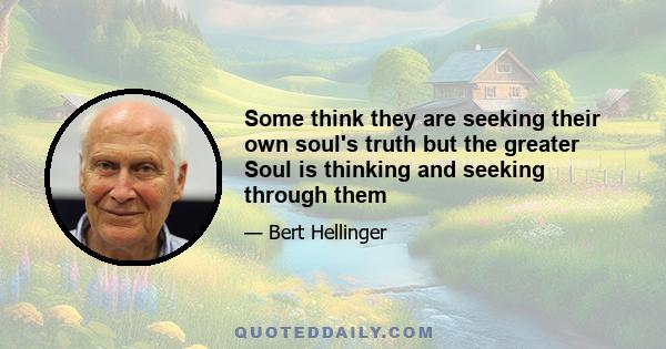 Some think they are seeking their own soul's truth but the greater Soul is thinking and seeking through them