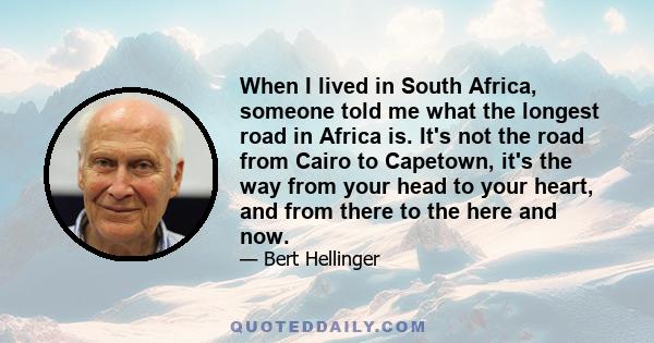 When I lived in South Africa, someone told me what the longest road in Africa is. It's not the road from Cairo to Capetown, it's the way from your head to your heart, and from there to the here and now.