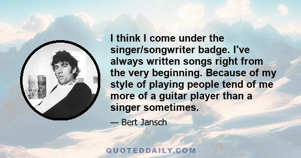 I think I come under the singer/songwriter badge. I've always written songs right from the very beginning. Because of my style of playing people tend of me more of a guitar player than a singer sometimes.