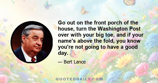 Go out on the front porch of the house, turn the Washington Post over with your big toe, and if your name's above the fold, you know you're not going to have a good day.