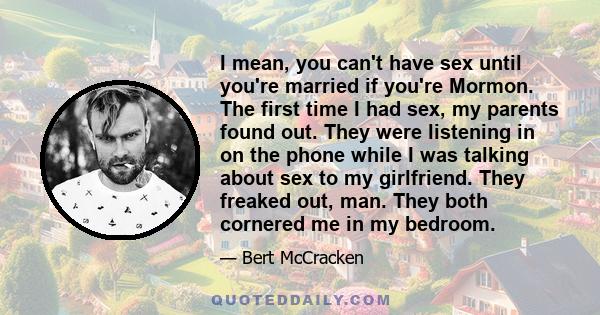 I mean, you can't have sex until you're married if you're Mormon. The first time I had sex, my parents found out. They were listening in on the phone while I was talking about sex to my girlfriend. They freaked out,