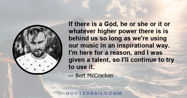 If there is a God, he or she or it or whatever higher power there is is behind us so long as we're using our music in an inspirational way. I'm here for a reason, and I was given a talent, so I'll continue to try to use 