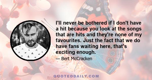 I'll never be bothered if I don't have a hit because you look at the songs that are hits and they're none of my favourites. Just the fact that we do have fans waiting here, that's exciting enough.