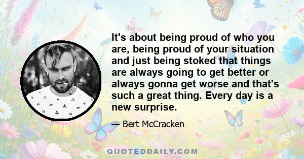 It's about being proud of who you are, being proud of your situation and just being stoked that things are always going to get better or always gonna get worse and that's such a great thing. Every day is a new surprise.