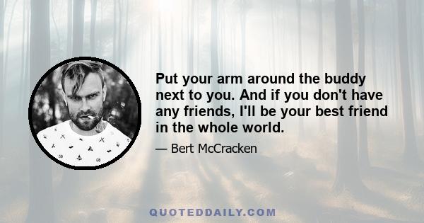 Put your arm around the buddy next to you. And if you don't have any friends, I'll be your best friend in the whole world.