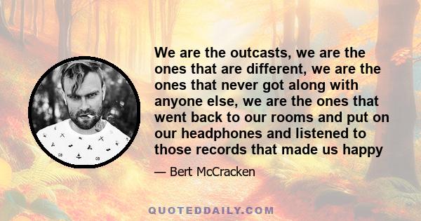 We are the outcasts, we are the ones that are different, we are the ones that never got along with anyone else, we are the ones that went back to our rooms and put on our headphones and listened to those records that