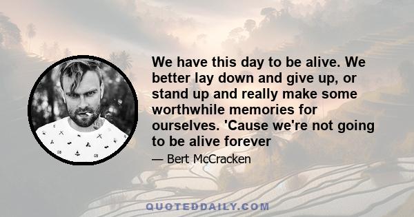 We have this day to be alive. We better lay down and give up, or stand up and really make some worthwhile memories for ourselves. 'Cause we're not going to be alive forever