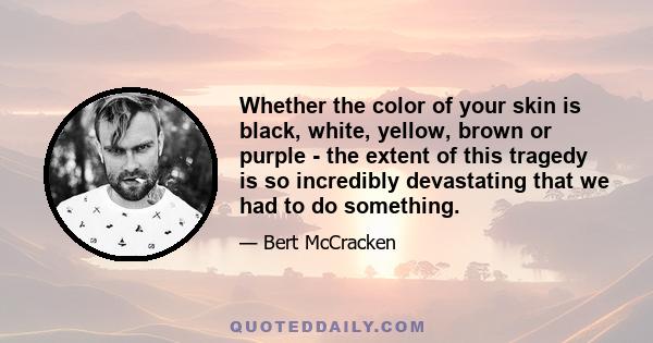 Whether the color of your skin is black, white, yellow, brown or purple - the extent of this tragedy is so incredibly devastating that we had to do something.