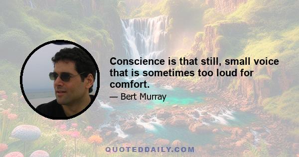 Conscience is that still, small voice that is sometimes too loud for comfort.