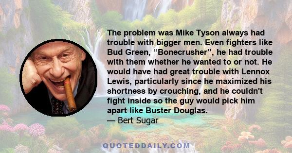 The problem was Mike Tyson always had trouble with bigger men. Even fighters like Bud Green, “Bonecrusher”, he had trouble with them whether he wanted to or not. He would have had great trouble with Lennox Lewis,