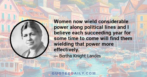 Women now wield considerable power along political lines and I believe each succeeding year for some time to come will find them wielding that power more effectively.