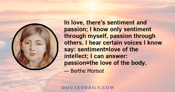 In love, there's sentiment and passion; I know only sentiment through myself, passion through others. I hear certain voices I know say: sentiment=love of the intellect; I can answer: passion=the love of the body.