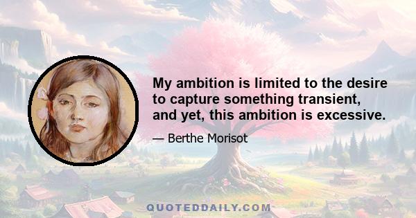 My ambition is limited to the desire to capture something transient, and yet, this ambition is excessive.