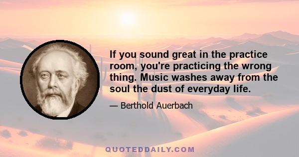 If you sound great in the practice room, you're practicing the wrong thing. Music washes away from the soul the dust of everyday life.