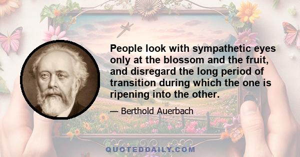 People look with sympathetic eyes only at the blossom and the fruit, and disregard the long period of transition during which the one is ripening into the other.