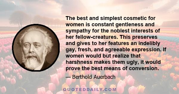 The best and simplest cosmetic for women is constant gentleness and sympathy for the noblest interests of her fellow-creatures. This preserves and gives to her features an indelibly gay, fresh, and agreeable expression. 