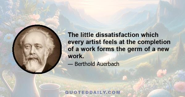 The little dissatisfaction which every artist feels at the completion of a work forms the germ of a new work.