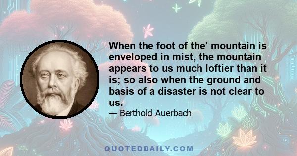 When the foot of the' mountain is enveloped in mist, the mountain appears to us much loftier than it is; so also when the ground and basis of a disaster is not clear to us.