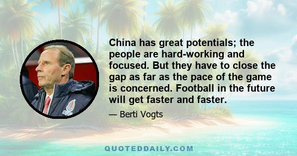 China has great potentials; the people are hard-working and focused. But they have to close the gap as far as the pace of the game is concerned. Football in the future will get faster and faster.