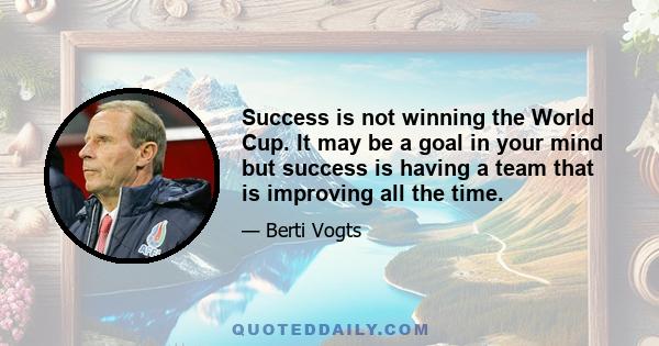 Success is not winning the World Cup. It may be a goal in your mind but success is having a team that is improving all the time.