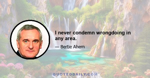 I never condemn wrongdoing in any area.