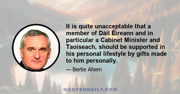 It is quite unacceptable that a member of Dáil Éireann and in particular a Cabinet Minister and Taoiseach, should be supported in his personal lifestyle by gifts made to him personally.