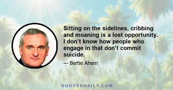 Sitting on the sidelines, cribbing and moaning is a lost opportunity. I don’t know how people who engage in that don’t commit suicide.