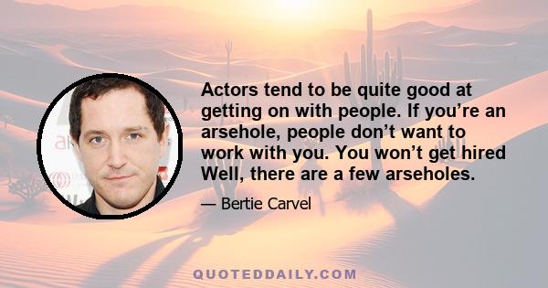 Actors tend to be quite good at getting on with people. If you’re an arsehole, people don’t want to work with you. You won’t get hired Well, there are a few arseholes.