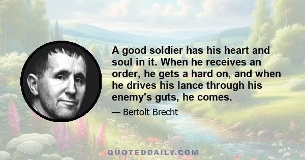 A good soldier has his heart and soul in it. When he receives an order, he gets a hard on, and when he drives his lance through his enemy's guts, he comes.